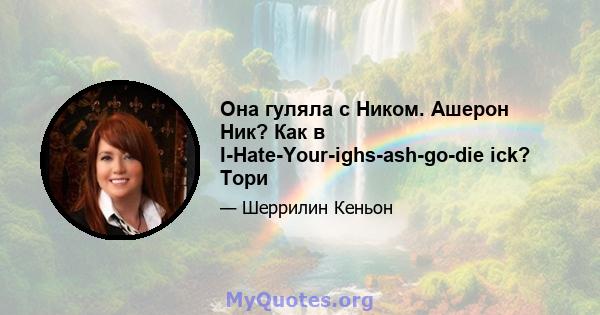 Она гуляла с Ником. Ашерон Ник? Как в I-Hate-Your-ighs-ash-go-die ick? Тори