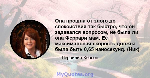 Она прошла от злого до спокойствия так быстро, что он задавался вопросом, не была ли она Феррари мам. Ее максимальная скорость должна была быть 0,65 наносекунд. (Ник)