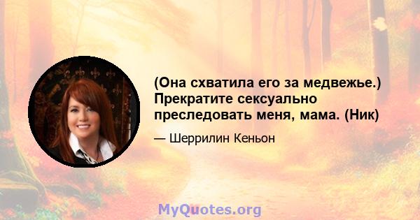 (Она схватила его за медвежье.) Прекратите сексуально преследовать меня, мама. (Ник)