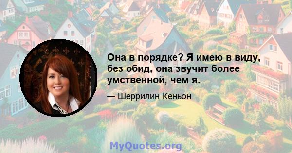 Она в порядке? Я имею в виду, без обид, она звучит более умственной, чем я.