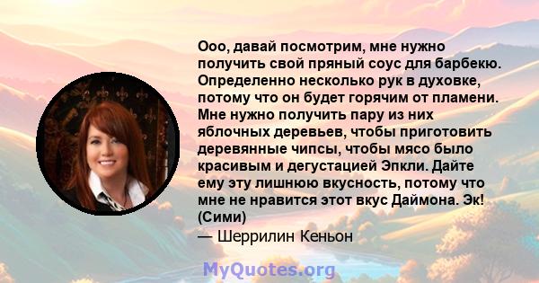 Ооо, давай посмотрим, мне нужно получить свой пряный соус для барбекю. Определенно несколько рук в духовке, потому что он будет горячим от пламени. Мне нужно получить пару из них яблочных деревьев, чтобы приготовить