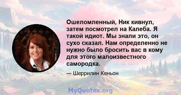 Ошеломленный, Ник кивнул, затем посмотрел на Калеба. Я такой идиот. Мы знали это, он сухо сказал. Нам определенно не нужно было бросить вас в кому для этого малоизвестного самородка.