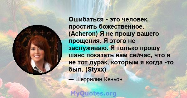 Ошибаться - это человек, простить божественное. (Acheron) Я не прошу вашего прощения. Я этого не заслуживаю. Я только прошу шанс показать вам сейчас, что я не тот дурак, которым я когда -то был. (Styxx)