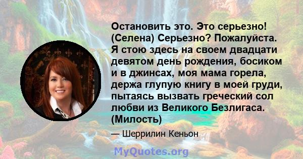 Остановить это. Это серьезно! (Селена) Серьезно? Пожалуйста. Я стою здесь на своем двадцати девятом день рождения, босиком и в джинсах, моя мама горела, держа глупую книгу в моей груди, пытаясь вызвать греческий сол