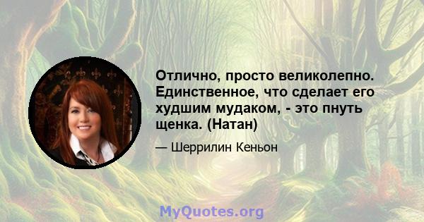 Отлично, просто великолепно. Единственное, что сделает его худшим мудаком, - это пнуть щенка. (Натан)