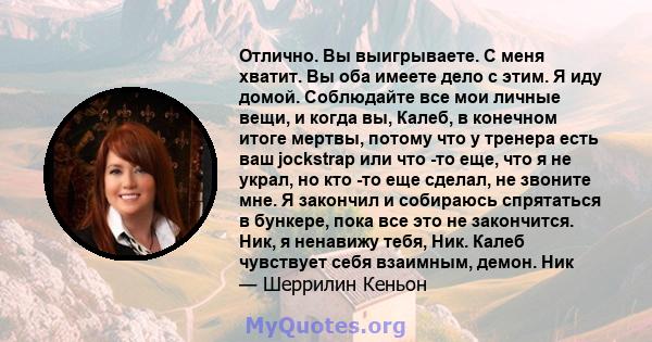 Отлично. Вы выигрываете. С меня хватит. Вы оба имеете дело с этим. Я иду домой. Соблюдайте все мои личные вещи, и когда вы, Калеб, в конечном итоге мертвы, потому что у тренера есть ваш jockstrap или что -то еще, что я