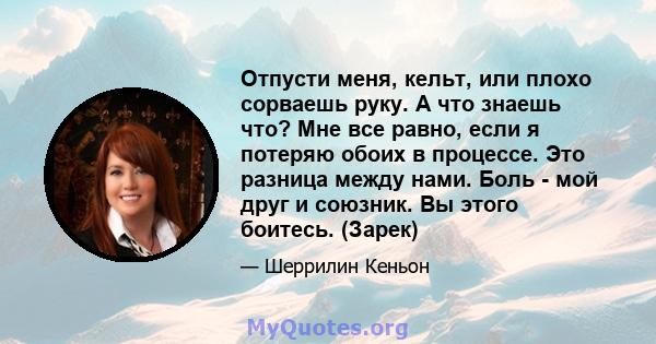 Отпусти меня, кельт, или плохо сорваешь руку. А что знаешь что? Мне все равно, если я потеряю обоих в процессе. Это разница между нами. Боль - мой друг и союзник. Вы этого боитесь. (Зарек)