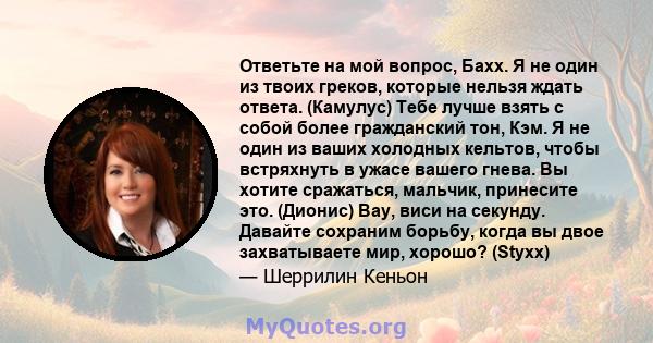 Ответьте на мой вопрос, Бахх. Я не один из твоих греков, которые нельзя ждать ответа. (Камулус) Тебе лучше взять с собой более гражданский тон, Кэм. Я не один из ваших холодных кельтов, чтобы встряхнуть в ужасе вашего