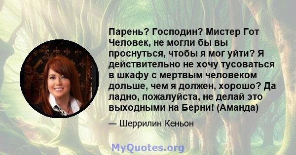 Парень? Господин? Мистер Гот Человек, не могли бы вы проснуться, чтобы я мог уйти? Я действительно не хочу тусоваться в шкафу с мертвым человеком дольше, чем я должен, хорошо? Да ладно, пожалуйста, не делай это