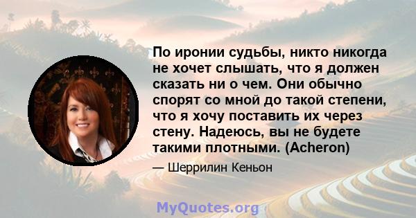 По иронии судьбы, никто никогда не хочет слышать, что я должен сказать ни о чем. Они обычно спорят со мной до такой степени, что я хочу поставить их через стену. Надеюсь, вы не будете такими плотными. (Acheron)