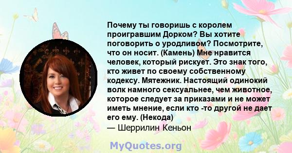 Почему ты говоришь с королем проигравшим Дорком? Вы хотите поговорить о уродливом? Посмотрите, что он носит. (Камень) Мне нравится человек, который рискует. Это знак того, кто живет по своему собственному кодексу.