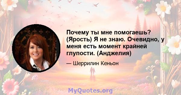 Почему ты мне помогаешь? (Ярость) Я не знаю. Очевидно, у меня есть момент крайней глупости. (Анджелия)