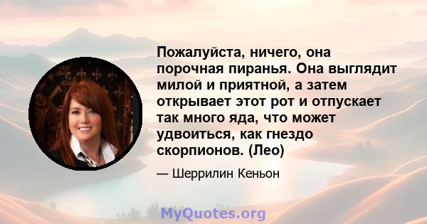 Пожалуйста, ничего, она порочная пиранья. Она выглядит милой и приятной, а затем открывает этот рот и отпускает так много яда, что может удвоиться, как гнездо скорпионов. (Лео)