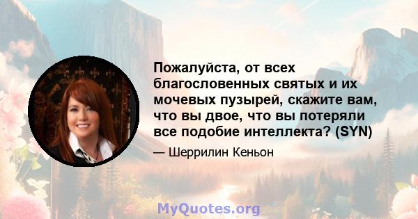 Пожалуйста, от всех благословенных святых и их мочевых пузырей, скажите вам, что вы двое, что вы потеряли все подобие интеллекта? (SYN)