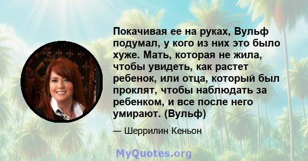 Покачивая ее на руках, Вульф подумал, у кого из них это было хуже. Мать, которая не жила, чтобы увидеть, как растет ребенок, или отца, который был проклят, чтобы наблюдать за ребенком, и все после него умирают. (Вульф)