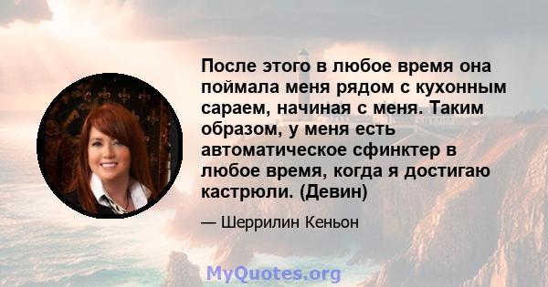 После этого в любое время она поймала меня рядом с кухонным сараем, начиная с меня. Таким образом, у меня есть автоматическое сфинктер в любое время, когда я достигаю кастрюли. (Девин)