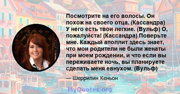 Посмотрите на его волосы. Он похож на своего отца. (Кассандра) У него есть твои легкие. (Вульф) О, пожалуйста! (Кассандра) Поверьте мне. Каждый аполлит здесь знает, что мои родители не были женаты при моем рождении, и