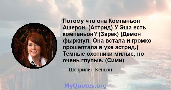 Потому что она Компаньон Ашерон. (Астрид) У Эша есть компаньон? (Зарек) (Демон фыркнул. Она встала и громко прошептала в ухе астрид.) Темные охотники милые, но очень глупые. (Сими)