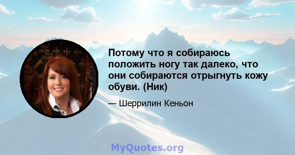 Потому что я собираюсь положить ногу так далеко, что они собираются отрыгнуть кожу обуви. (Ник)