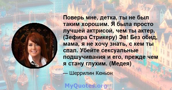 Поверь мне, детка, ты не был таким хорошим. Я была просто лучшей актрисой, чем ты актер. (Зефира Стрикеру) Эв! Без обид, мама, я не хочу знать, с кем ты спал. Убейте сексуальные подшучивания и его, прежде чем я стану