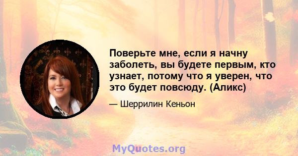 Поверьте мне, если я начну заболеть, вы будете первым, кто узнает, потому что я уверен, что это будет повсюду. (Аликс)