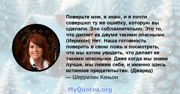 Поверьте мне, я знаю, и я почти совершил ту же ошибку, которую вы сделали. Зло соблазнительно. Это то, что делает их двумя такими опасными. (Иерихон) Нет. Наша готовность поверить в свою ложь и посмотреть, что мы хотим