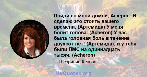 Пойди со мной домой, Ашерон. Я сделаю это стоить вашего времени. (Артемида) У меня болит голова. (Acheron) У вас была головная боль в течение двухсот лет! (Артемида), и у тебя были ПМС на одиннадцать тысяч. (Acheron)