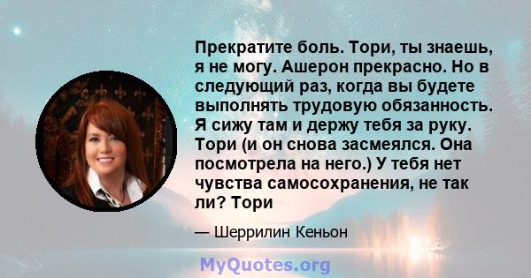 Прекратите боль. Тори, ты знаешь, я не могу. Ашерон прекрасно. Но в следующий раз, когда вы будете выполнять трудовую обязанность. Я сижу там и держу тебя за руку. Тори (и он снова засмеялся. Она посмотрела на него.) У