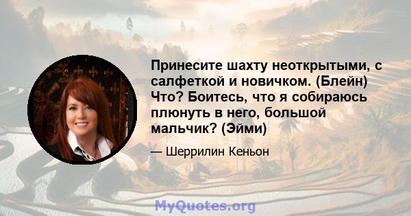 Принесите шахту неоткрытыми, с салфеткой и новичком. (Блейн) Что? Боитесь, что я собираюсь плюнуть в него, большой мальчик? (Эйми)