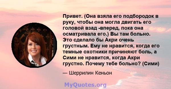 Привет. (Она взяла его подбородок в руку, чтобы она могла двигать его головой взад -вперед, пока она осматривала его.) Вы там больно. Это сделало бы Акри очень грустным. Ему не нравится, когда его темные охотники