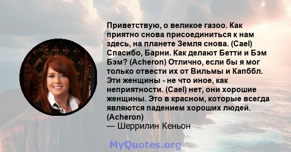 Приветствую, о великое газоо. Как приятно снова присоединиться к нам здесь, на планете Земля снова. (Cael) Спасибо, Барни. Как делают Бетти и Бэм Бэм? (Acheron) Отлично, если бы я мог только отвести их от Вильмы и