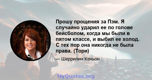 Прошу прощения за Пэм. Я случайно ударил ее по голове бейсболом, когда мы были в пятом классе, и выбил ее холод. С тех пор она никогда не была права. (Тори)