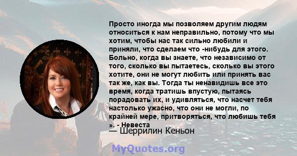 Просто иногда мы позволяем другим людям относиться к нам неправильно, потому что мы хотим, чтобы нас так сильно любили и приняли, что сделаем что -нибудь для этого. Больно, когда вы знаете, что независимо от того,