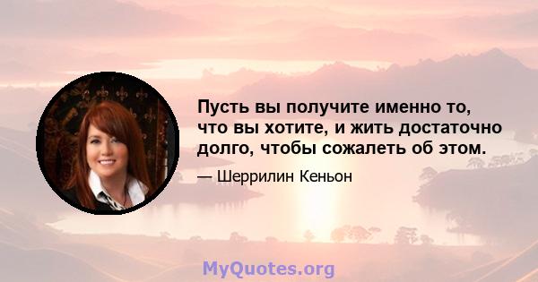 Пусть вы получите именно то, что вы хотите, и жить достаточно долго, чтобы сожалеть об этом.