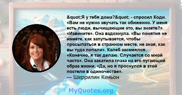 "Я у тебя дома?" - спросил Коди. «Вам не нужно звучать так обиженно. У меня есть люди, вычищающие это, вы знаете?» «Извините». Она вздохнула. «Вы понятия не имеете, как запутывается, чтобы просыпаться в