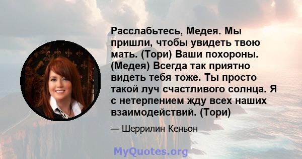 Расслабьтесь, Медея. Мы пришли, чтобы увидеть твою мать. (Тори) Ваши похороны. (Медея) Всегда так приятно видеть тебя тоже. Ты просто такой луч счастливого солнца. Я с нетерпением жду всех наших взаимодействий. (Тори)