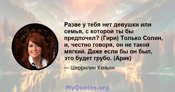 Разве у тебя нет девушки или семья, с которой ты бы предпочел? (Гири) Только Солин, и, честно говоря, он не такой мягкий. Даже если бы он был, это будет грубо. (Арик)