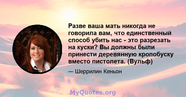 Разве ваша мать никогда не говорила вам, что единственный способ убить нас - это разрезать на куски? Вы должны были принести деревянную кропобуску вместо пистолета. (Вульф)