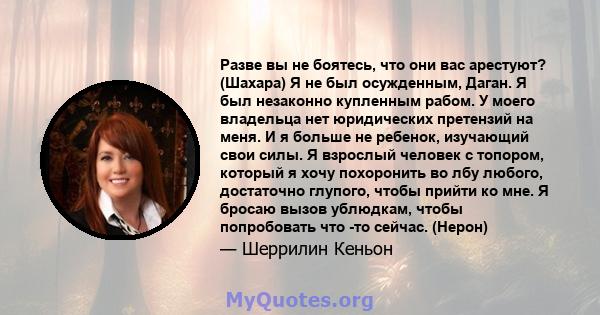 Разве вы не боятесь, что они вас арестуют? (Шахара) Я не был осужденным, Даган. Я был незаконно купленным рабом. У моего владельца нет юридических претензий на меня. И я больше не ребенок, изучающий свои силы. Я