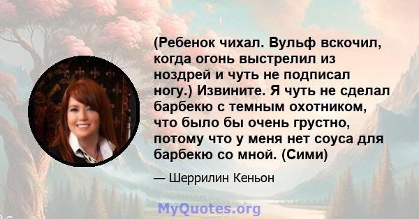 (Ребенок чихал. Вульф вскочил, когда огонь выстрелил из ноздрей и чуть не подписал ногу.) Извините. Я чуть не сделал барбекю с темным охотником, что было бы очень грустно, потому что у меня нет соуса для барбекю со