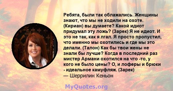 Ребята, были так облажались. Женщины знают, что мы не ходили на охоте. (Кириан) вы думаете? Какой идиот придумал эту ложь? (Зарек) Я не идиот. И это не так, как я лгал. Я просто пропустил, что именно мы охотились и где