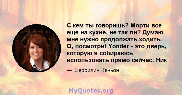 С кем ты говоришь? Морти все еще на кухне, не так ли? Думаю, мне нужно продолжать ходить. О, посмотри! Yonder - это дверь, которую я собираюсь использовать прямо сейчас. Ник