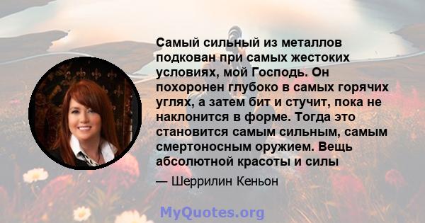 Самый сильный из металлов подкован при самых жестоких условиях, мой Господь. Он похоронен глубоко в самых горячих углях, а затем бит и стучит, пока не наклонится в форме. Тогда это становится самым сильным, самым