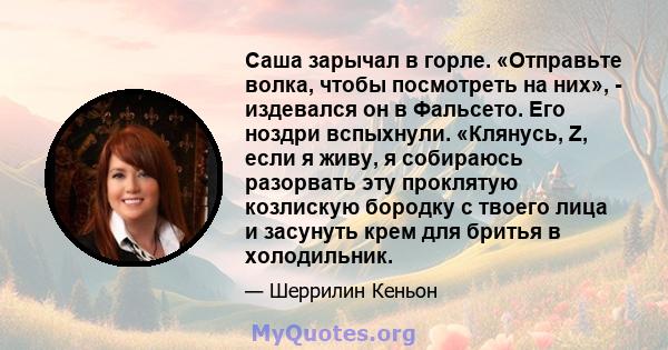 Саша зарычал в горле. «Отправьте волка, чтобы посмотреть на них», - издевался он в Фальсето. Его ноздри вспыхнули. «Клянусь, Z, если я живу, я собираюсь разорвать эту проклятую козлискую бородку с твоего лица и засунуть 