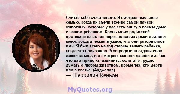 Считай себе счастливого. Я смотрел всю свою семью, когда их съели заживо самой пачкой животных, которые у вас есть внизу в вашем доме с вашим ребенком. Кровь моих родителей протекала из их тел через половые доски и