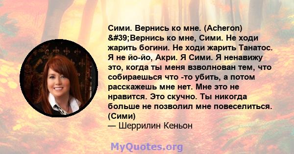 Сими. Вернись ко мне. (Acheron) 'Вернись ко мне, Сими. Не ходи жарить богини. Не ходи жарить Танатос. Я не йо-йо, Акри. Я Сими. Я ненавижу это, когда ты меня взволнован тем, что собираешься что -то убить, а потом