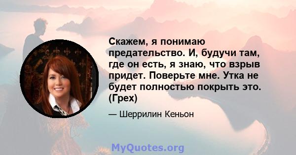 Скажем, я понимаю предательство. И, будучи там, где он есть, я знаю, что взрыв придет. Поверьте мне. Утка не будет полностью покрыть это. (Грех)