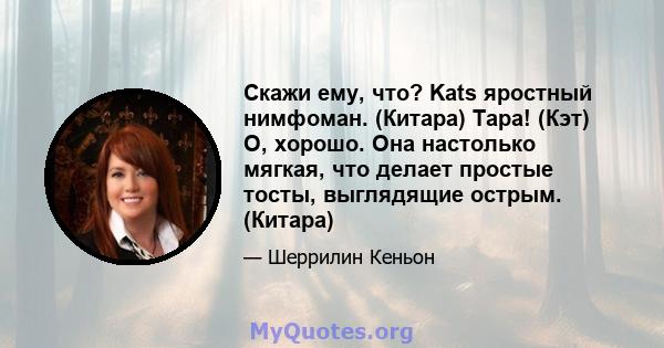 Скажи ему, что? Kats яростный нимфоман. (Китара) Тара! (Кэт) О, хорошо. Она настолько мягкая, что делает простые тосты, выглядящие острым. (Китара)