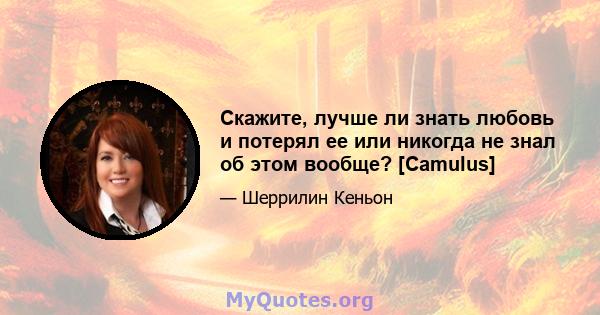 Скажите, лучше ли знать любовь и потерял ее или никогда не знал об этом вообще? [Camulus]