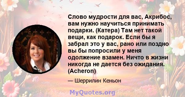 Слово мудрости для вас, Акрибос, вам нужно научиться принимать подарки. (Катера) Там нет такой вещи, как подарок. Если бы я забрал это у вас, рано или поздно вы бы попросили у меня одолжение взамен. Ничто в жизни